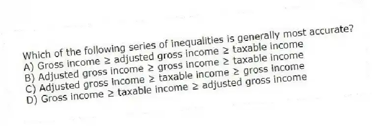 Which of the following series of inequalities is generally most accurate?
A) Gross income ≥ adjusted gross income ≥ taxable income
B) Adjusted gross income ≥ gross income ≥ taxable income
C) Adjusted gross income ≥ taxable income ≥ gross income
D) Gross income ≥ taxable income ≥ adjusted gross income