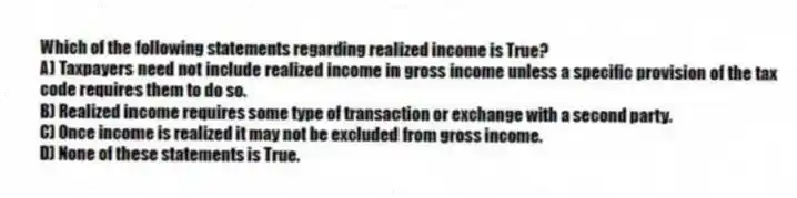 Which of the following statements regarding realized income is True?
A) Taxpayers need not include realized income in gross income unless a specific provision of the tax code requires them to do so.
B) Realized income requires some type of transaction or exchange with a second party.
C) Once income is realized it may not be excluded from gross income.
D) None of these statements is True.