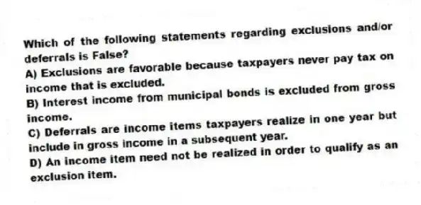 Which of the following statements regarding exclusions and/or deferrals is False?
A) Exclusions are favorable because taxpayers never pay tax on income that is excluded.
B) Interest income from municipal bonds is excluded from gross income.
C) Deferrals are income items taxpayers realize in one year but include in gross income in a subsequent year.
D) An income item need not be realized in order to qualify as an exclusion item.