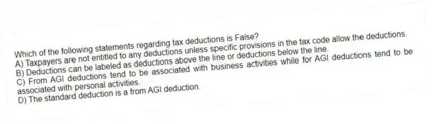 Which of the following statements regarding tax deductions is False?
A) Taxpayers are not entitled to any deductions unless specific provisions in the tax code allow the deductions.
B) Deductions can be labeled as deductions above the line or deductions below the line.
C) From AGI deductions tend to be associated with business activities while for AGI deductions tend to be associated with personal activities.
D) The standard deduction is a from AGI deduction.