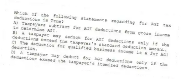 Which of the following statements regarding for AGI tax deductions is True?
A) Taxpayers subtract for AGI deductions from gross income to determine AGI.
B) A taxpayer may deduct for AGI deductions only if the deductions exceed the taxpayer's standard deduction amount.
C) The deduction for qualified business income is a for AGI deduction.
D) A taxpayer may deduct for AGI deductions only if the deductions exceed the taxpayer's itemized deductions.