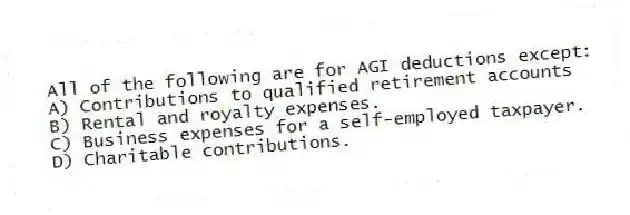 All of the following are for AGI deductions except:
A) Contributions to qualified retirement accounts
B) Rental and royalty expenses.
C) Business expenses for a self-employed taxpayer.
D) Charitable contributions.