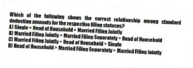 Which of the following shows the correct relationship among standard deduction amounts for the respective filing statuses?
A) Single > Head of Household > Married Filing Jointly
B) Married Filing Jointly > Married Filing Separately > Head of Household
C) Married Filing Jointly > Head of Household > Single
D) Head of Household > Married Filing Separately > Married Filing Jointly