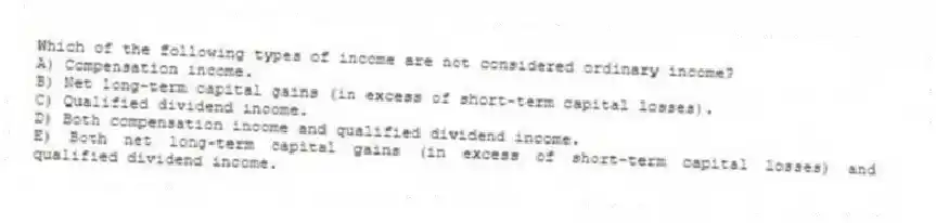 Which of the following types of income are not considered ordinary income?
A) Compensation income.
B) Net long-term capital gains (in excess of short-term capital losses).
C) Qualified dividend income.
D) Both compensation income and qualified dividend income.
E) Both net long-term capital gains (in excess of short-term capital losses) and qualified dividend income.