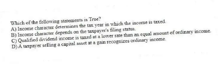 Which of the following statements is True?
A) Income character determines the tax year in which the income is taxed.
B) Income character depends on the taxpayer's filing status.
C) Qualified dividend income is taxed at a lower rate than an equal amount of ordinary income.
D) A taxpayer selling a capital asset at a gain recognizes ordinary income.