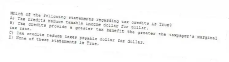 Which of the following statements regarding tax credits is True?
A) Tax credits reduce taxable income dollar for dollar.
B) Tax credits provide a greater tax benefit the greater the taxpayer's marginal tax rate.
C) Tax credits reduce taxes payable dollar for dollar.
D) None of these statements is True.