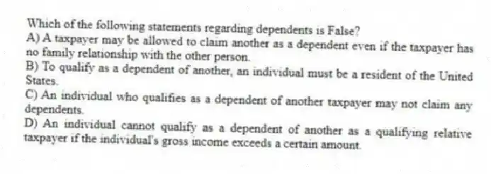 Which of the following statements regarding dependents is False?
A) A taxpayer may be allowed to claim another as a dependent even if the taxpayer has no family relationship with the other person.
B) To qualify as a dependent of another, an individual must be a resident of the United States.
C) An individual who qualifies as a dependent of another taxpayer may not claim any dependents.
D) An individual cannot qualify as a dependent of another as a qualifying relative taxpayer if the individual's gross income exceeds a certain amount.