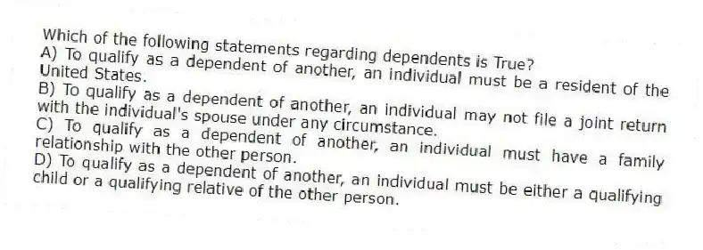 Which of the following statements regarding dependents is True?
A) To qualify as a dependent of another, an individual must be a resident of the United States.
B) To qualify as a dependent of another, an individual may not file a joint return with the individual's spouse under any circumstance.
C) To qualify as a dependent of another, an individual must have a family relationship with the other person.
D) To qualify as a dependent of another, an individual must be either a qualifying child or a qualifying relative of the other person.
