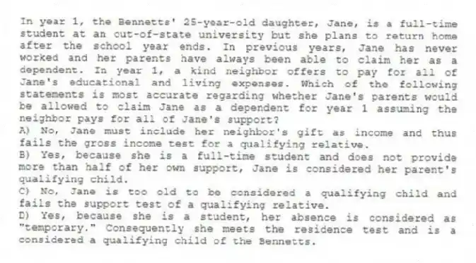 In year 1, the Bennetts' 25-year-old daughter, Jane, is a full-time student at an out-of-state university but she plans to return home after the school year ends. In previous years, Jane has never worked and her parents have always been able to claim her as a dependent. In year 1, a kind neighbor offers to pay for all of Jane's educational and living expenses. Which of the following statements is most accurate regarding whether Jane's parents would be allowed to claim Jane as a dependent for year 1 assuming the neighbor pays for all of Jane's support?
A) No, Jane must include her neighbor's gift as income and thus fails the gross income test for a qualifying relative.
B) Yes, because she is a full-time student and does not provide more than half of her own support, Jane is considered her parent's qualifying child.
C) No, Jane is too old to be considered a qualifying child and fails the support test of a qualifying relative.
D) Yes, because she is a student, her absence is considered as "temporary." Consequently she meets the residence test and is a considered a qualifying child of the Bennetts.