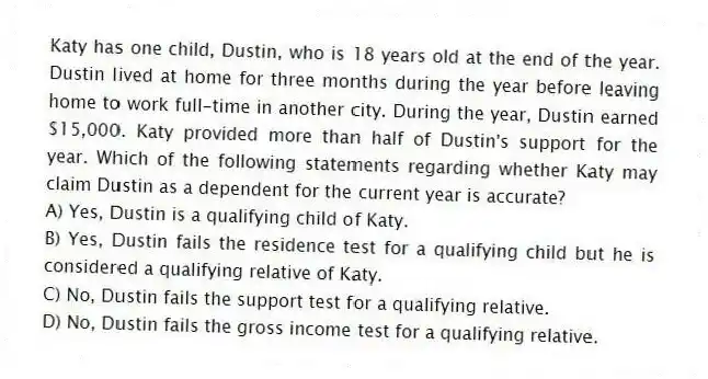 Katy has one child, Dustin, who is 18 years old at the end of the year. Dustin lived at home for three months during the year before leaving home to work full-time in another city. During the year, Dustin earned $15,000. Katy provided more than half of Dustin's support for the year. Which of the following statements regarding whether Katy may claim Dustin as a dependent for the current year is accurate?
A) Yes, Dustin is a qualifying child of Katy.
B) Yes, Dustin fails the residence test for a qualifying child but he is considered a qualifying relative of Katy.
C) No, Dustin fails the support test for a qualifying relative.
D) No, Dustin fails the gross income test for a qualifying relative.