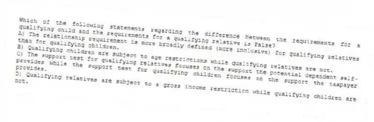 Which of the following statements regarding the difference between the requirements for a qualifying child and the requirements for a qualifying relative is False?
A) The relationship requirement is more broadly defined (more inclusive) for qualifying relatives than for qualifying children.
B) Qualifying children are subject to age restrictions while qualifying relatives are not.
C) The support test for qualifying relatives focuses on the support the potential dependent self-provides while the support test for qualifying children focuses on the support the taxpayer provides.
D) Qualifying relatives are subject to a gross income restriction while qualifying children are not.