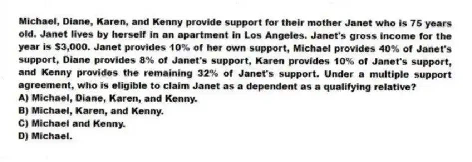 Michael, Diane, Karen, and Kenny provide support for their mother Janet who is 75 years old. Janet lives by herself in an apartment in Los Angeles. Janet's gross income for the year is $3,000. Janet provides 10% of her own support, Michael provides 40% of Janet's support, Diane provides 8% of Janet's support, Karen provides 10% of Janet's support, and Kenny provides the remaining 32% of Janet's support. Under a multiple support agreement, who is eligible to claim Janet as a dependent as a qualifying relative?
A) Michael, Diane, Karen, and Kenny.
B) Michael, Karen, and Kenny.
C) Michael and Kenny.
D) Michael.