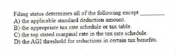 Filing status determines all of the following except ________
A) the applicable standard deduction amount.
B) the appropriate tax rate schedule or tax table.
C) the top stated marginal rate in the tax rate schedule.
D) the AGI threshold for reductions in certain tax benefits.