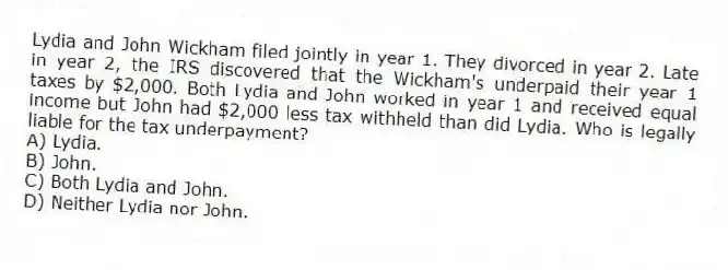 Lydia and John Wickham filed jointly in year 1. They divorced in year 2. Late in year 2, the IRS discovered that the Wickham's underpaid their year 1 taxes by $2,000. Both Lydia and John worked in year 1 and received equal income but John had $2,000 less tax withheld than did Lydia. Who is legally liable for the tax underpayment?
A) Lydia.
B) John.
C) Both Lydia and John.
D) Neither Lydia nor John.