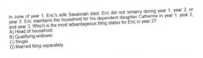 In June of year 1, Eric's wife Savannah died. Eric did not remarry during year 1, year 2, or year 3. Eric maintains the household for his dependent daughter Catherine in year 1, year 2, and year 3. Which is the most advantageous filing status for Eric in year 2?
A) Head of household.
B) Qualifying widower.
C) Single.
D) Married filing separately.