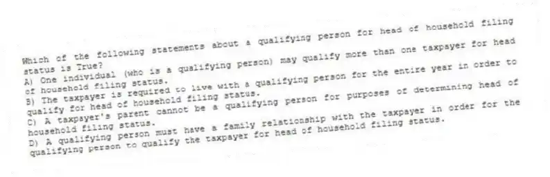 Which of the following statements about a qualifying person for head of household filing status is True?
A) One individual (who is a qualifying person) may qualify more than one taxpayer for head of household filing status.
B) The taxpayer is required to live with a qualifying person for the entire year in order to qualify for head of household filing status.
C) A taxpayer's parent cannot be a qualifying person for purposes of determining head of household filing status.
D) A qualifying person must have a family relationship with the taxpayer in order for the qualifying person to qualify the taxpayer for head of household filing status.