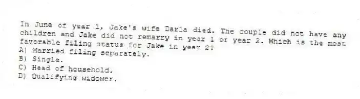 In June of year 1, Jake's wife Darla died. The couple did not have any children and Jake did not remarry in year 1 or year 2. Which is the most favorable filing status for Jake in year 2?
A) Married filing separately.
B) Single.
C) Head of household.
D) Qualifying widower.