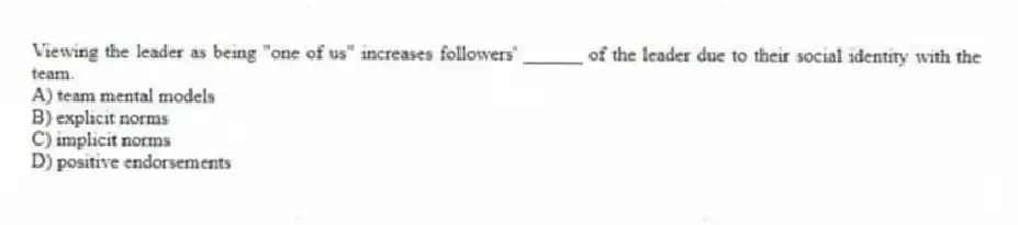 Viewing the leader as being "one of us" increases followers' ______ of the leader due to their social identity with the team.
A) team mental models
B) explicit norms
C) implicit norms
D) positive endorsements