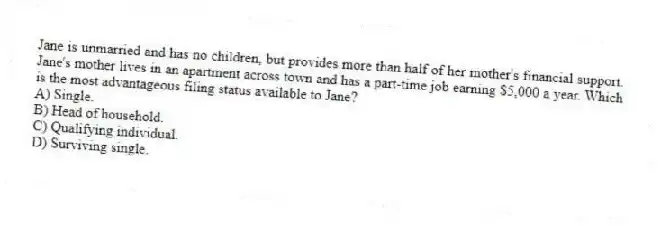 Jane is unmarried and has no children, but provides more than half of her mother's financial support. Jane's mother lives in an apartment across town and has a part-time job earning $5,000 a year. Which is the most advantageous filing status available to Jane?
A) Single.
B) Head of household.
C) Qualifying individual.
D) Surviving single.
