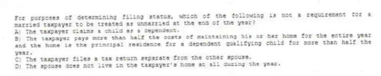 For purposes of determining filing status, which of the following is not a requirement for a married taxpayer to be treated as unmarried at the end of the year?
A) The taxpayer claims a child as a dependent.
B) The taxpayer pays more than half the costs of maintaining his or her home for the entire year and the home is the principal residence for a dependent qualifying child for more than half the year.
C) The taxpayer files a tax return separate from the other spouse.
D) The spouse does not live in the taxpayer's home at all during the year.