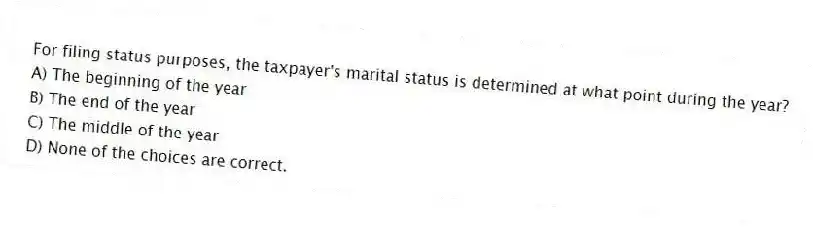 For filing status purposes, the taxpayer's marital status is determined at what point during the year?
A) The beginning of the year
B) The end of the year
C) The middle of the year
D) None of the choices are correct.