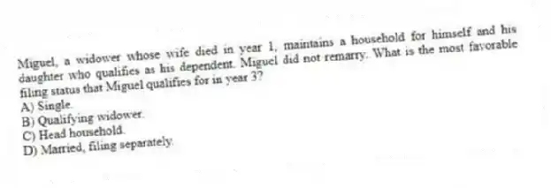 Miguel, a widower whose wife died in year 1, maintains a household for himself and his daughter who qualifies as his dependent. Miguel did not remarry. What is the most favorable filing status that Miguel qualifies for in year 3?
A) Single.
B) Qualifying widower.
C) Head household.
D) Married, filing separately.