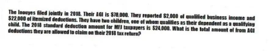 The Inouyes filed jointly in 2018. Their AGI is $78,000. They reported $2,000 of qualified business income and $22,000 of itemized deductions. They have two children, one of whom qualifies as their dependent as a qualifying child. The 2018 standard deduction amount for MFJ taxpayers is $24,000. What is the total amount of from AGI deductions they are allowed to claim on their 2018 tax return?