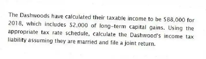 The Dashwoods have calculated their taxable income to be $88,000 for 2018, which includes $2,000 of long-term capital gains. Using the appropriate tax rate schedule, calculate the Dashwood's income tax liability assuming they are married and file a joint return.