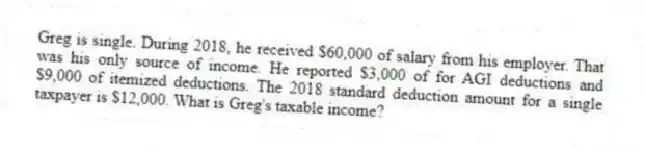 Greg is single. During 2018, he received $60,000 of salary from his employer. That was his only source of income. He reported $3,000 of for AGI deductions and $9,000 of itemized deductions. The 2018 standard deduction amount for a single taxpayer is $12,000. What is Greg's taxable income?