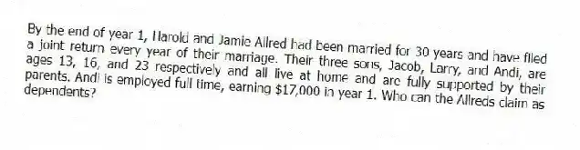 By the end of year 1, Harold and Jamie Allred had been married for 30 years and have filed a joint return every year of their marriage. Their three sons, Jacob, Larry, and Andi, are ages 13, 16, and 23 respectively and all live at home and are fully supported by their parents. Andi is employed full time, earning $17,000 in year 1. Who can the Allreds claim as dependents?