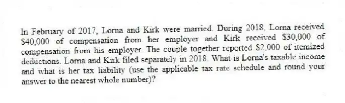 In February of 2017, Lorna and Kirk were married. During 2018, Lorna received $40,000 of compensation from her employer and Kirk received $30,000 of compensation from his employer. The couple together reported $2,000 of itemized deductions. Lorna and Kirk filed separately in 2018. What is Lorna's taxable income and what is her tax liability (use the applicable tax rate schedule and round your answer to the nearest whole number)?