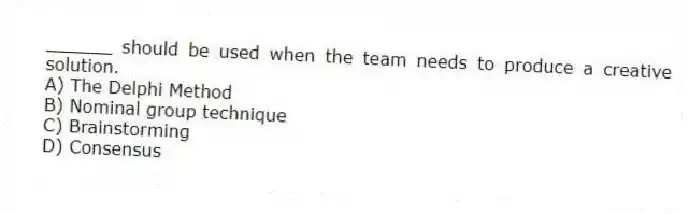 ______ should be used when the team needs to produce a creative solution.
A) The Delphi Method
B) Nominal group technique
C) Brainstorming
D) Consensus