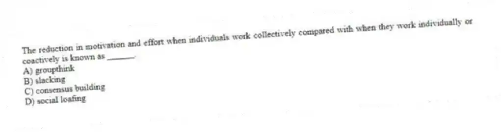 The reduction in motivation and effort when individuals work collectively compared with when they work individually or coactively is known as ______.
A) groupthink
B) slacking
C) consensus building
D) social loafing