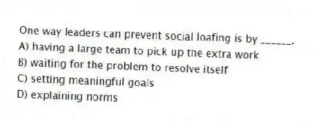 One way leaders can prevent social loafing is by ______.
A) having a large team to pick up the extra work
B) waiting for the problem to resolve itself
C) setting meaningful goals
D) explaining norms