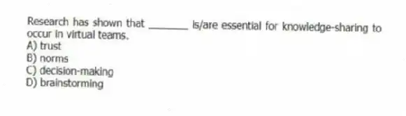 Research has shown that _______ is/are essential for knowledge-sharing to occur in virtual teams.
A) trust
B) norms
C) decision-making
D) brainstorming