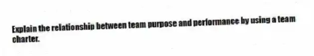 Explain the relationship between team purpose and performance by using a team charter.