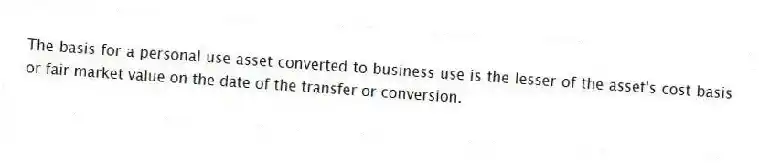The basis for a personal use asset converted to business use is the lesser of the asset's cost basis or fair market value on the date of the transfer or conversion.