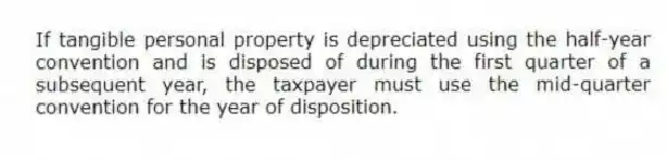If tangible personal property is depreciated using the half-year convention and is disposed of during the first quarter of a subsequent year, the taxpayer must use the mid-quarter convention for the year of disposition.