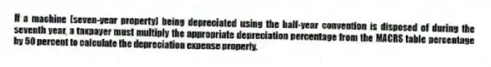If a machine (seven-year property) being depreciated using the half-year convention is disposed of during the seventh year, a taxpayer must multiply the appropriate depreciation percentage from the MACRS table percentage by 50 percent to calculate the depreciation expense properly.