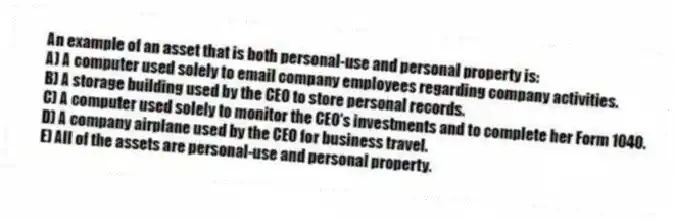 An example of an asset that is both personal-use and personal property is:
A) A computer used solely to email company employees regarding company activities.
B) A storage building used by the CEO to store personal records.
C) A computer used solely to monitor the CEO's investments and to complete her Form 1040.
D) A company airplane used by the CEO for business travel.
E) All of the assets are personal-use and personal property.