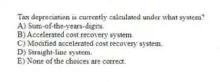 Tax depreciation is currently calculated under what system?
A) Sum-of-the-years-digits.
B) Accelerated cost recovery system.
C) Modified accelerated cost recovery system.
D) Straight-line system.
E) None of the choices are correct.
