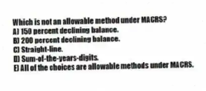 Which is not an allowable method under MACRS?
A) 150 percent declining balance.
B) 200 percent declining balance.
C) Straight-line.
D) Sum-of-the-years-digits.
E) All of the choices are allowable methods under MACRS.