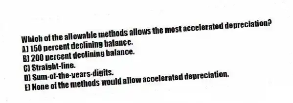 Which of the allowable methods allows the most accelerated depreciation?
A) 150 percent declining balance.
B) 200 percent declining balance.
C) Straight-line.
D) Sum-of-the-years-digits.
E) None of the methods would allow accelerated depreciation.