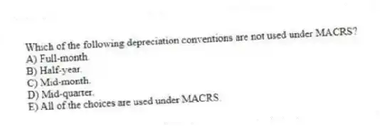 Which of the following depreciation conventions are not used under MACRS?
A) Full-month.
B) Half-year.
C) Mid-month.
D) Mid-quarter.
E) All of the choices are used under MACRS.