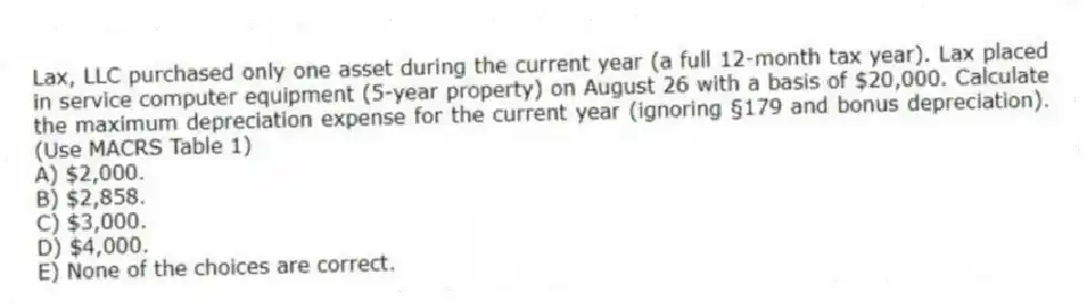 Lax, LLC purchased only one asset during the current year (a full 12-month tax year). Lax placed in service computer equipment (5-year property) on August 26 with a basis of $20,000. Calculate the maximum depreciation expense for the current year (ignoring §179 and bonus depreciation). (Use MACRS Table 1)
A) $2,000.
B) $2,858.
C) $3,000.
D) $4,000.
E) None of the choices are correct.