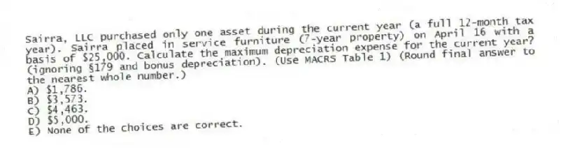 Sairra, LLC purchased only one asset during the current year (a full 12-month tax year). Sairra placed in service furniture (7-year property) on April 16 with a basis of $25,000. Calculate the maximum depreciation expense for the current year? (ignoring §179 and bonus depreciation). (Use MACRS Table 1) (Round final answer to the nearest whole number.)
A) $1,786.
B) $3,573.
C) $4,463.
D) $5,000.
E) None of the choices are correct.