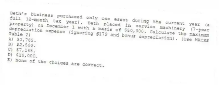 Beth's business purchased only one asset during the current year (a full 12-month tax year). Beth placed in service machinery (7-year property) on December 1 with a basis of $50,000. Calculate the maximum depreciation expense (ignoring §179 and bonus depreciation). (Use MACRS Table 2)
A) $1,785.
B) $2,500.
C) $7,145.
D) $10,000.
E) None of the choices are correct.