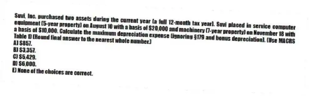 Suvi, Inc. purchased two assets during the current year (a full 12-month tax year). Suvi placed in service computer equipment (5-year property) on August 10 with a basis of $20,000 and machinery (7-year property) on November 18 with a basis of $10,000. Calculate the maximum depreciation expense (ignoring §179 and bonus depreciation). (Use MACRS Table 1) (Round final answer to the nearest whole number.)
A) $857.
B) $3,357.
C) $5,429.
D) $6,000.
E) None of the choices are correct.