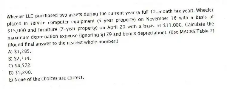 Wheeler LLC purchased two assets during the current year (a full 12-month tax year). Wheeler placed in service computer equipment (5-year property) on November 16 with a basis of $15,000 and furniture (7-year property) on April 20 with a basis of $11,000. Calculate the maximum depreciation expense (ignoring §179 and bonus depreciation). (Use MACRS Table 2) (Round final answer to the nearest whole number.)
A) $1,285.
B) $2,714.
C) $4,572.
D) $5,200.
E) None of the choices are correct.