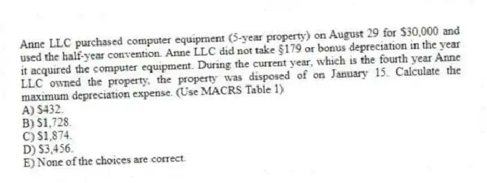 Anne LLC purchased computer equipment (5-year property) on August 29 for $30,000 and used the half-year convention. Anne LLC did not take §179 or bonus depreciation in the year it acquired the computer equipment. During the current year, which is the fourth year Anne LLC owned the property, the property was disposed of on January 15. Calculate the maximum depreciation expense. (Use MACRS Table 1)
A) $432.
B) $1,728.
C) $1,874.
D) $3,456.
E) None of the choices are correct.